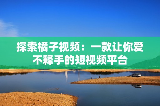 探索橘子视频：一款让你爱不释手的短视频平台