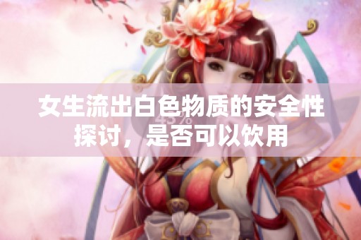 女生流出白色物质的安全性探讨，是否可以饮用