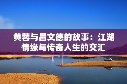 黄蓉与吕文德的故事：江湖情缘与传奇人生的交汇