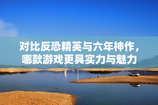 对比反恐精英与六年神作，哪款游戏更具实力与魅力