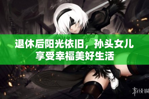 退休后阳光依旧，孙头女儿享受幸福美好生活