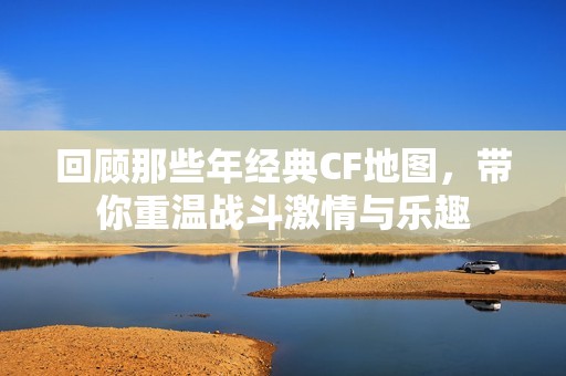 回顾那些年经典CF地图，带你重温战斗激情与乐趣