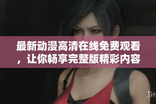 最新动漫高清在线免费观看，让你畅享完整版精彩内容
