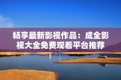 畅享最新影视作品：成全影视大全免费观看平台推荐