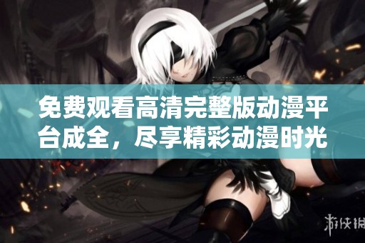 免费观看高清完整版动漫平台成全，尽享精彩动漫时光