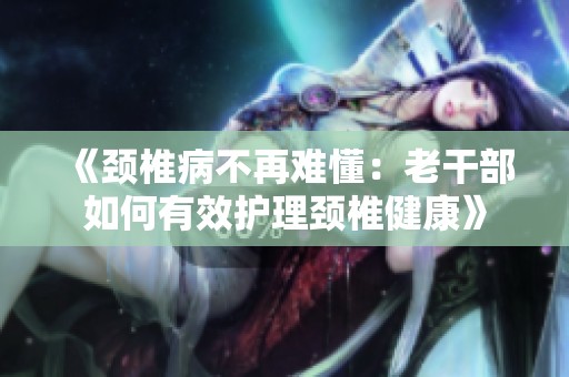 《颈椎病不再难懂：老干部如何有效护理颈椎健康》