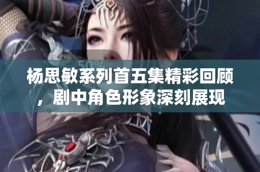 杨思敏系列首五集精彩回顾，剧中角色形象深刻展现