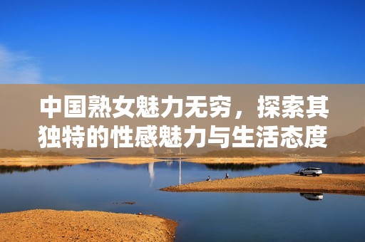 中国熟女魅力无穷，探索其独特的性感魅力与生活态度