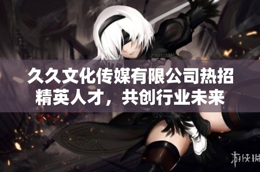 久久文化传媒有限公司热招精英人才，共创行业未来