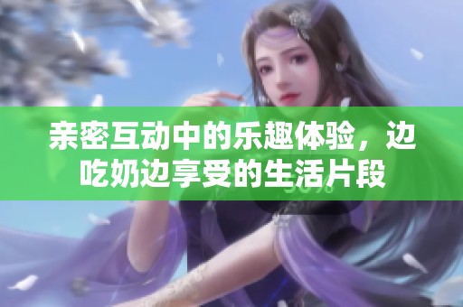 亲密互动中的乐趣体验，边吃奶边享受的生活片段