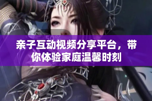 亲子互动视频分享平台，带你体验家庭温馨时刻