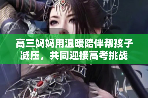 高三妈妈用温暖陪伴帮孩子减压，共同迎接高考挑战