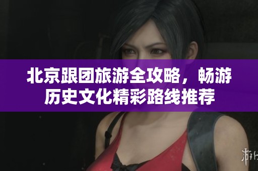 北京跟团旅游全攻略，畅游历史文化精彩路线推荐