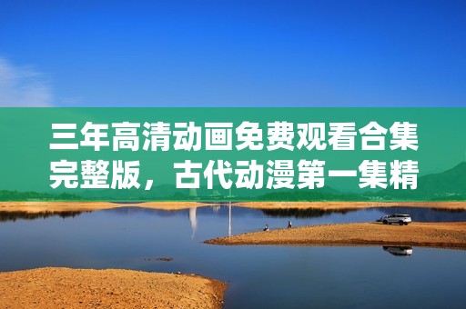 三年高清动画免费观看合集完整版，古代动漫第一集精彩呈现