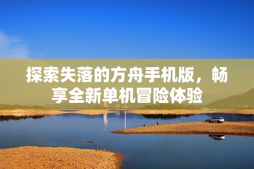 探索失落的方舟手机版，畅享全新单机冒险体验