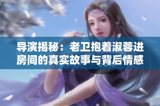 导演揭秘：老卫抱着淑蓉进房间的真实故事与背后情感