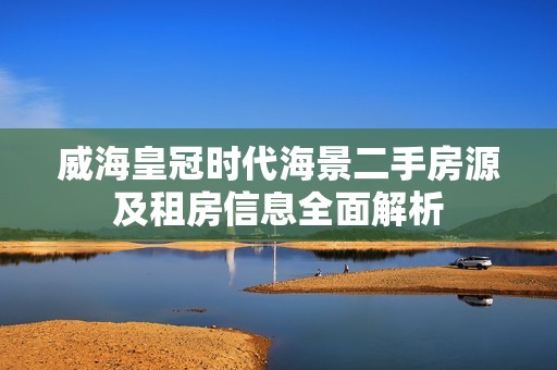 威海皇冠时代海景二手房源及租房信息全面解析