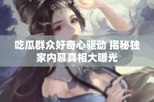 吃瓜群众好奇心驱动 揭秘独家内幕真相大曝光