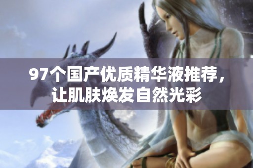 97个国产优质精华液推荐，让肌肤焕发自然光彩
