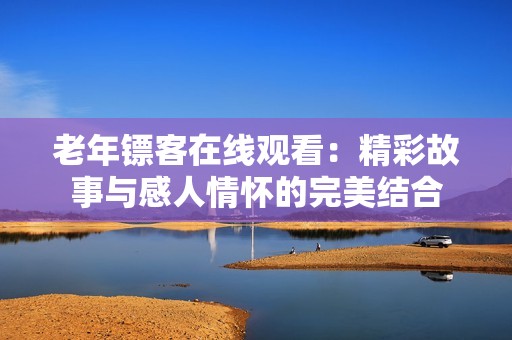老年镖客在线观看：精彩故事与感人情怀的完美结合