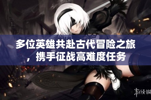 多位英雄共赴古代冒险之旅，携手征战高难度任务
