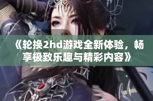 《轮换2hd游戏全新体验，畅享极致乐趣与精彩内容》