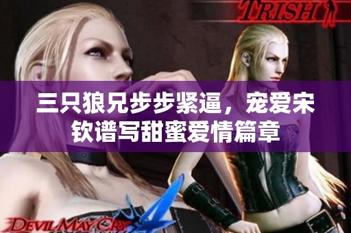 三只狼兄步步紧逼，宠爱宋钦谱写甜蜜爱情篇章