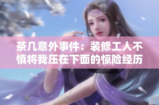 茶几意外事件：装修工人不慎将我压在下面的惊险经历