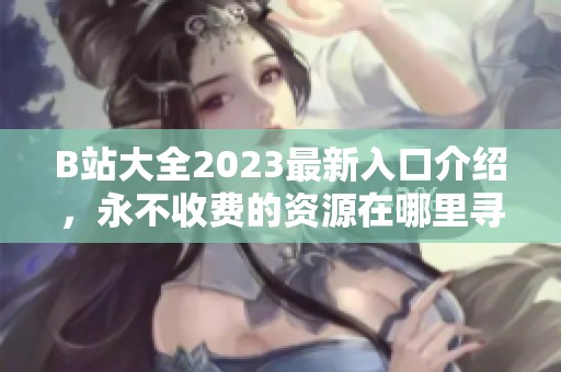 B站大全2023最新入口介绍，永不收费的资源在哪里寻找