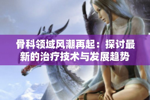 骨科领域风潮再起：探讨最新的治疗技术与发展趋势