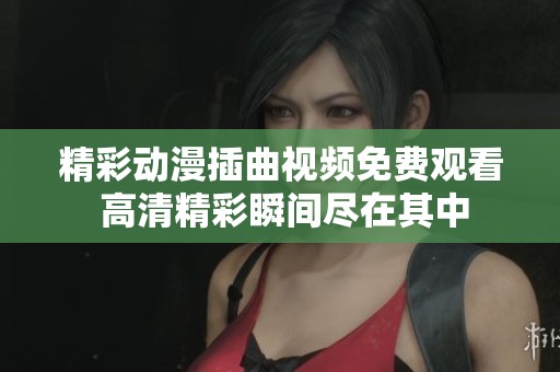 精彩动漫插曲视频免费观看 高清精彩瞬间尽在其中