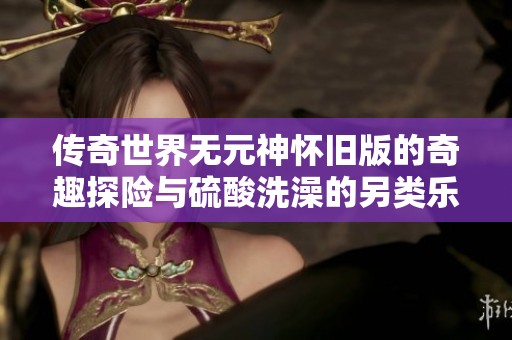 传奇世界无元神怀旧版的奇趣探险与硫酸洗澡的另类乐趣