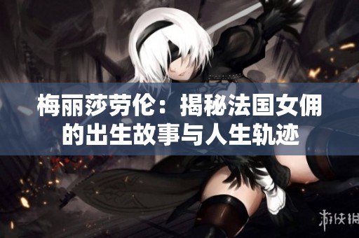 梅丽莎劳伦：揭秘法国女佣的出生故事与人生轨迹