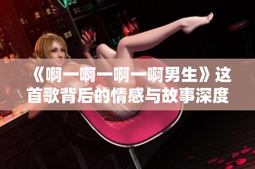 《啊一啊一啊一啊男生》这首歌背后的情感与故事深度解析