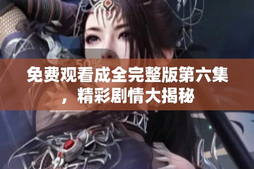 免费观看成全完整版第六集，精彩剧情大揭秘