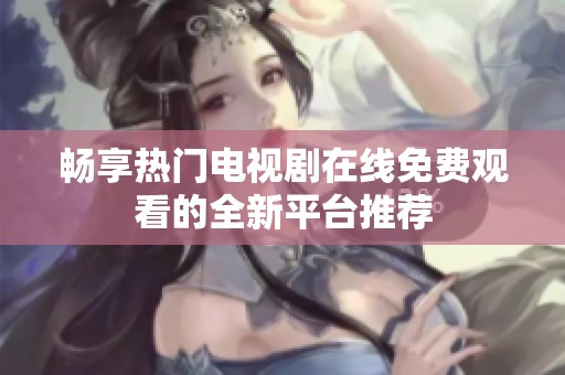 畅享热门电视剧在线免费观看的全新平台推荐
