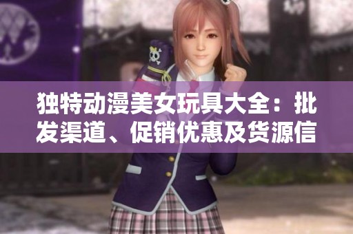 独特动漫美女玩具大全：批发渠道、促销优惠及货源信息解析