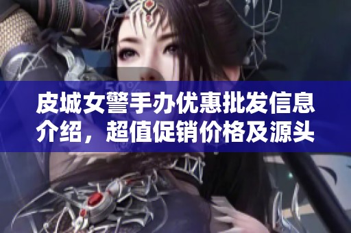 皮城女警手办优惠批发信息介绍，超值促销价格及源头产地揭秘
