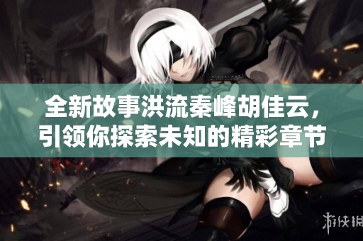 全新故事洪流秦峰胡佳云，引领你探索未知的精彩章节