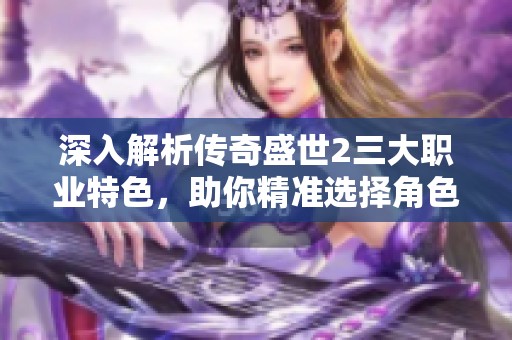深入解析传奇盛世2三大职业特色，助你精准选择角色