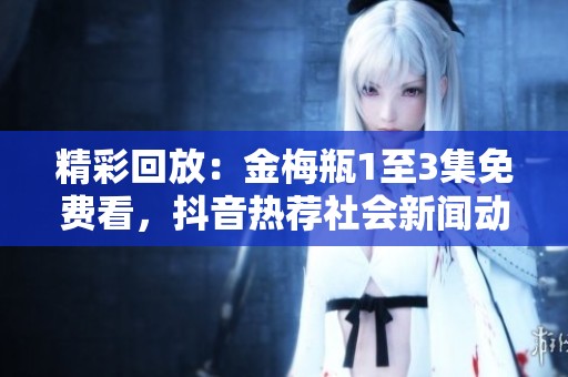 精彩回放：金梅瓶1至3集免费看，抖音热荐社会新闻动态