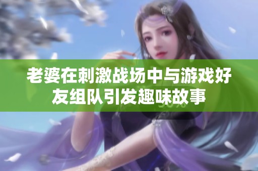 老婆在刺激战场中与游戏好友组队引发趣味故事