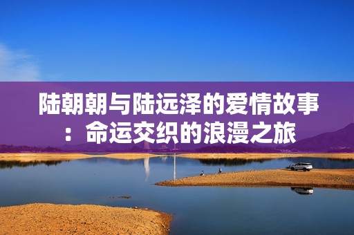 陆朝朝与陆远泽的爱情故事：命运交织的浪漫之旅