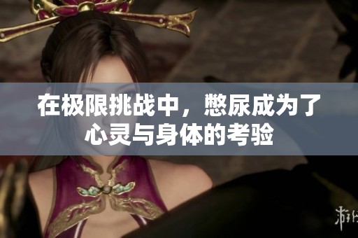 在极限挑战中，憋尿成为了心灵与身体的考验