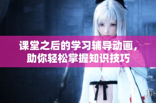课堂之后的学习辅导动画，助你轻松掌握知识技巧