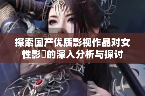 探索国产优质影视作品对女性影響的深入分析与探讨