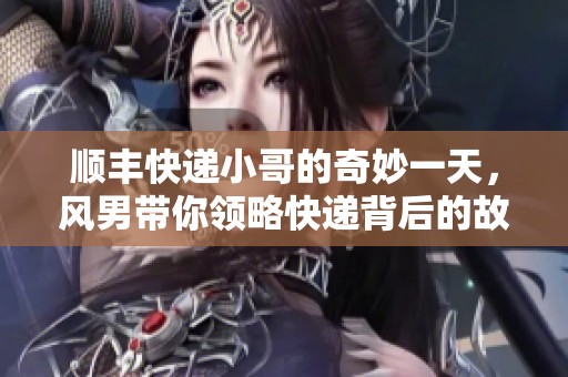 顺丰快递小哥的奇妙一天，风男带你领略快递背后的故事