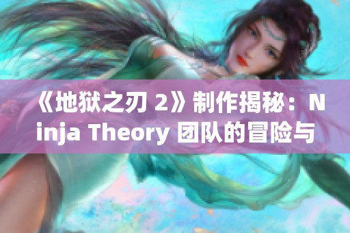 《地狱之刃 2》制作揭秘：Ninja Theory 团队的冒险与创新之旅
