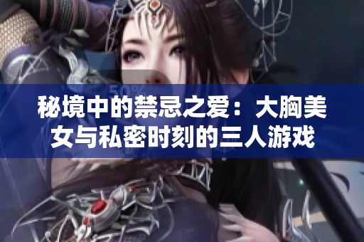 秘境中的禁忌之爱：大胸美女与私密时刻的三人游戏