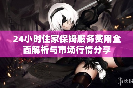 24小时住家保姆服务费用全面解析与市场行情分享